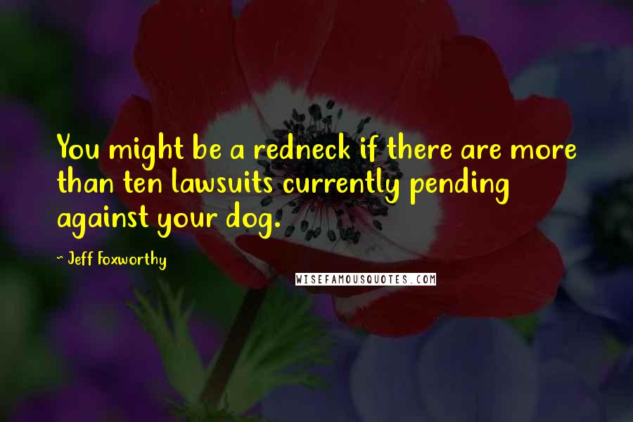 Jeff Foxworthy Quotes: You might be a redneck if there are more than ten lawsuits currently pending against your dog.