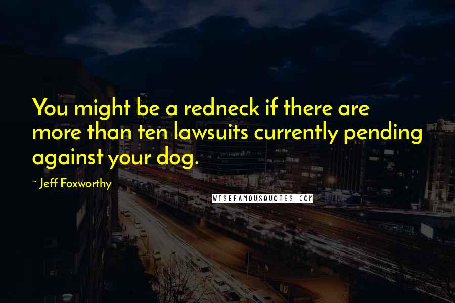 Jeff Foxworthy Quotes: You might be a redneck if there are more than ten lawsuits currently pending against your dog.