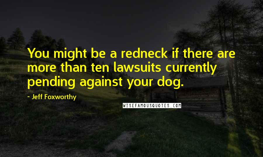 Jeff Foxworthy Quotes: You might be a redneck if there are more than ten lawsuits currently pending against your dog.