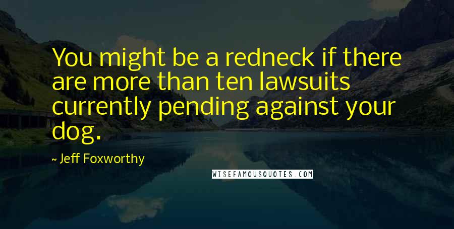 Jeff Foxworthy Quotes: You might be a redneck if there are more than ten lawsuits currently pending against your dog.