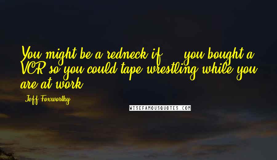 Jeff Foxworthy Quotes: You might be a redneck if ... you bought a VCR so you could tape wrestling while you are at work.