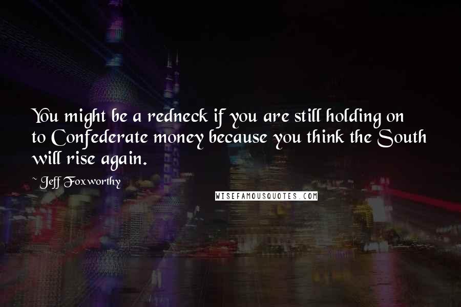 Jeff Foxworthy Quotes: You might be a redneck if you are still holding on to Confederate money because you think the South will rise again.