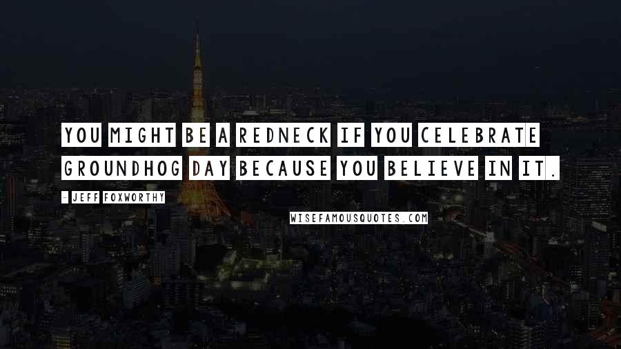 Jeff Foxworthy Quotes: You might be a redneck if you celebrate Groundhog Day because you believe in it.