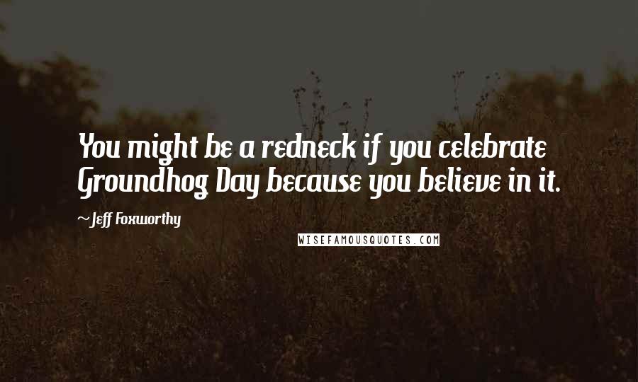 Jeff Foxworthy Quotes: You might be a redneck if you celebrate Groundhog Day because you believe in it.