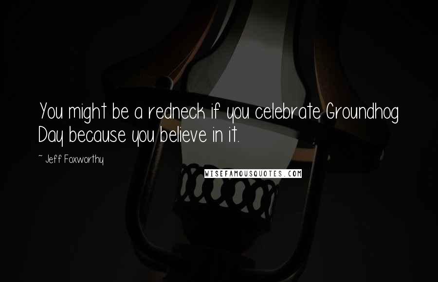 Jeff Foxworthy Quotes: You might be a redneck if you celebrate Groundhog Day because you believe in it.