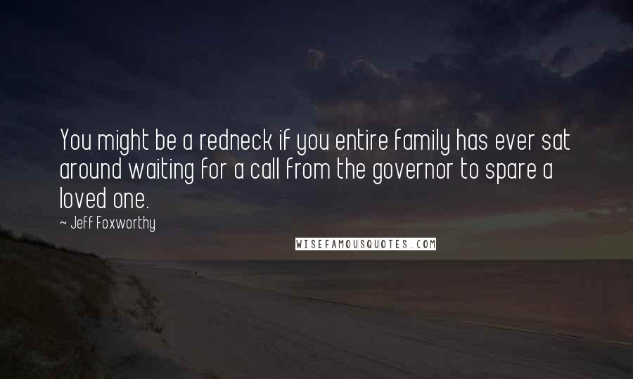 Jeff Foxworthy Quotes: You might be a redneck if you entire family has ever sat around waiting for a call from the governor to spare a loved one.