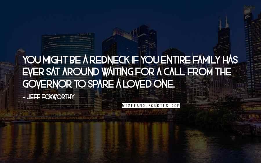 Jeff Foxworthy Quotes: You might be a redneck if you entire family has ever sat around waiting for a call from the governor to spare a loved one.