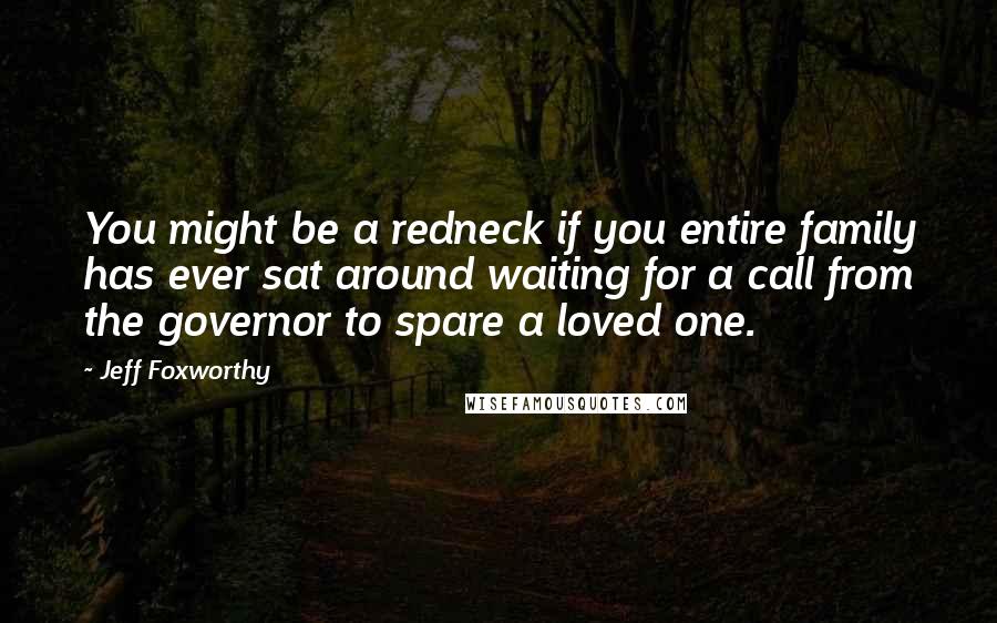 Jeff Foxworthy Quotes: You might be a redneck if you entire family has ever sat around waiting for a call from the governor to spare a loved one.