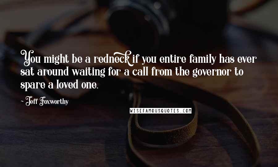 Jeff Foxworthy Quotes: You might be a redneck if you entire family has ever sat around waiting for a call from the governor to spare a loved one.