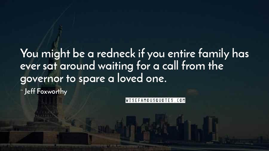 Jeff Foxworthy Quotes: You might be a redneck if you entire family has ever sat around waiting for a call from the governor to spare a loved one.