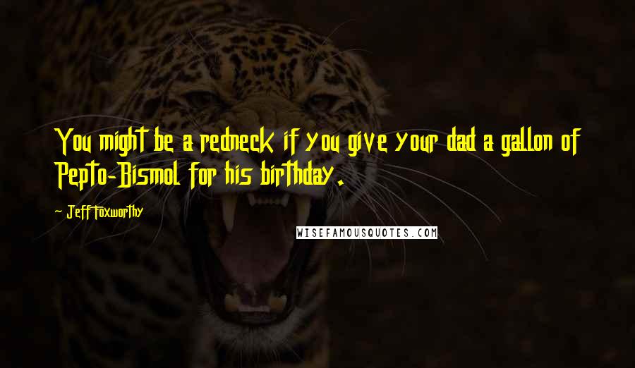 Jeff Foxworthy Quotes: You might be a redneck if you give your dad a gallon of Pepto-Bismol for his birthday.