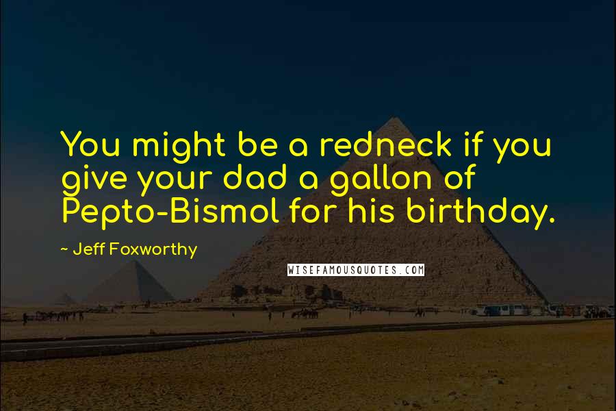 Jeff Foxworthy Quotes: You might be a redneck if you give your dad a gallon of Pepto-Bismol for his birthday.