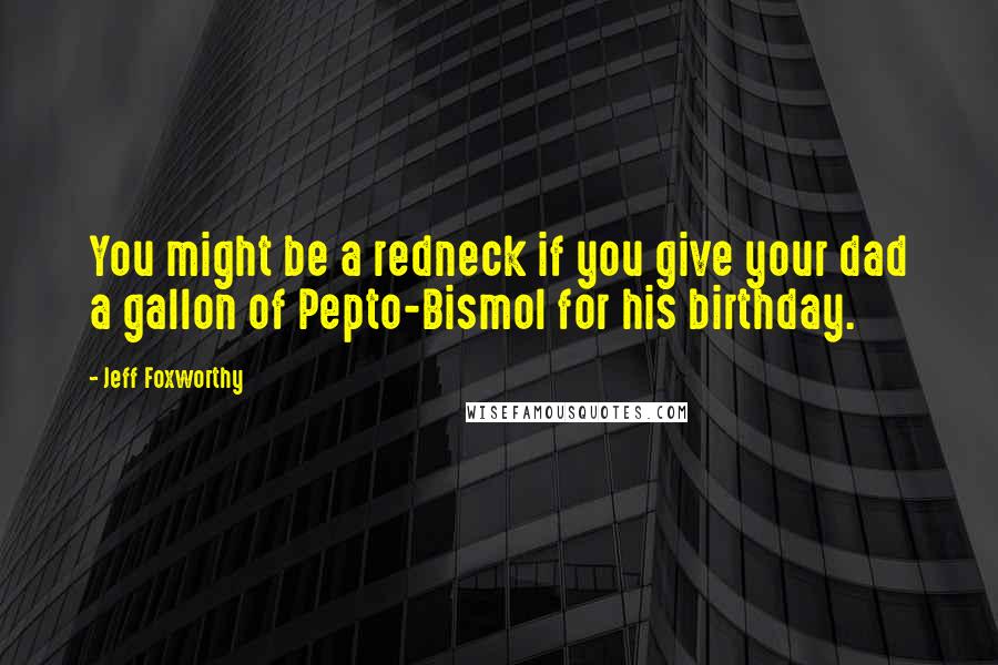 Jeff Foxworthy Quotes: You might be a redneck if you give your dad a gallon of Pepto-Bismol for his birthday.