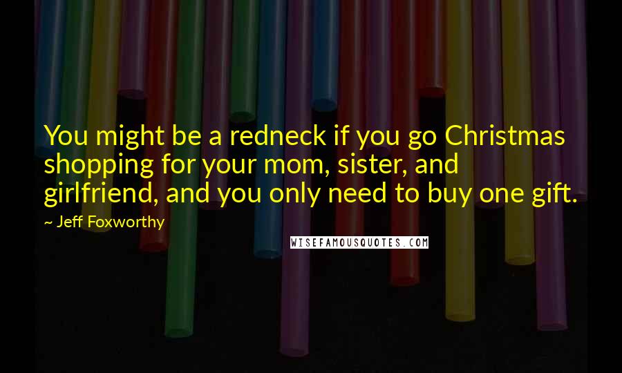 Jeff Foxworthy Quotes: You might be a redneck if you go Christmas shopping for your mom, sister, and girlfriend, and you only need to buy one gift.