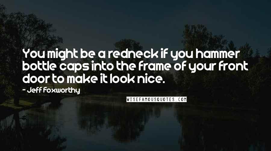 Jeff Foxworthy Quotes: You might be a redneck if you hammer bottle caps into the frame of your front door to make it look nice.