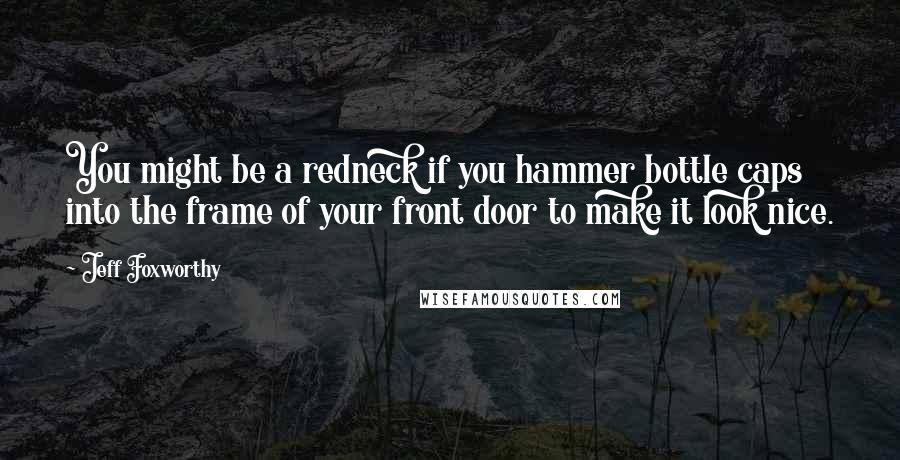 Jeff Foxworthy Quotes: You might be a redneck if you hammer bottle caps into the frame of your front door to make it look nice.