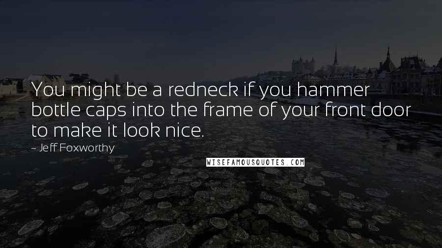 Jeff Foxworthy Quotes: You might be a redneck if you hammer bottle caps into the frame of your front door to make it look nice.