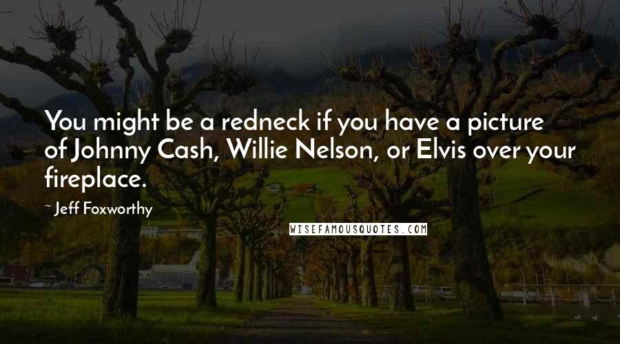 Jeff Foxworthy Quotes: You might be a redneck if you have a picture of Johnny Cash, Willie Nelson, or Elvis over your fireplace.