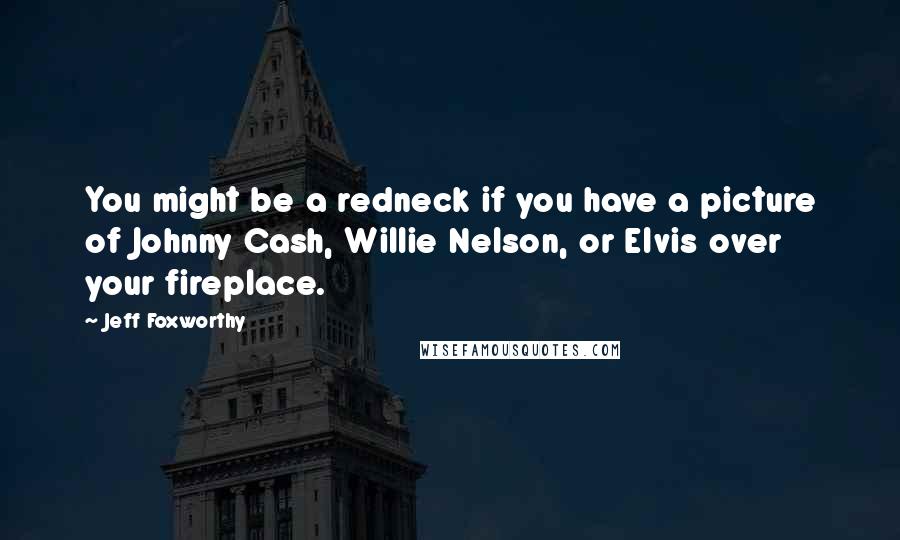 Jeff Foxworthy Quotes: You might be a redneck if you have a picture of Johnny Cash, Willie Nelson, or Elvis over your fireplace.