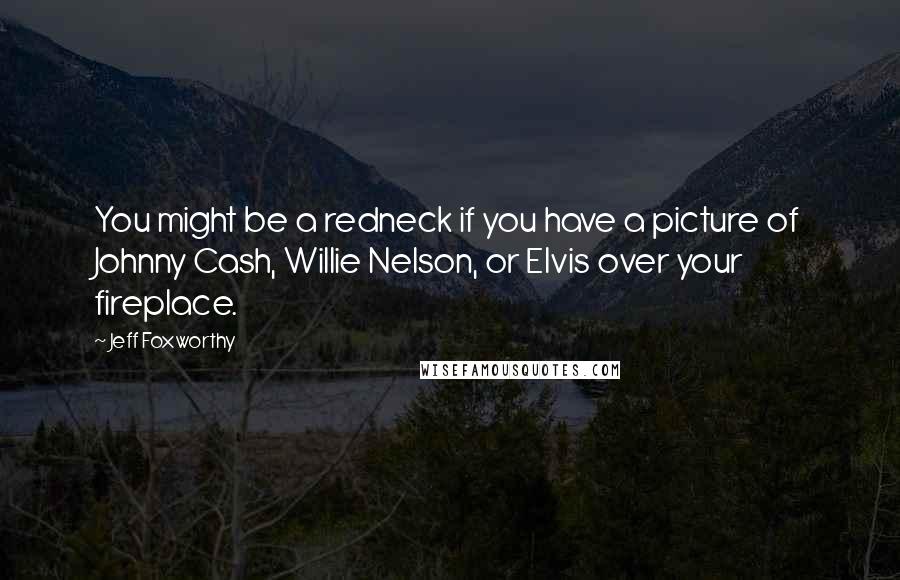 Jeff Foxworthy Quotes: You might be a redneck if you have a picture of Johnny Cash, Willie Nelson, or Elvis over your fireplace.