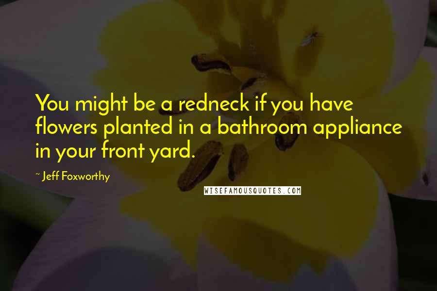 Jeff Foxworthy Quotes: You might be a redneck if you have flowers planted in a bathroom appliance in your front yard.