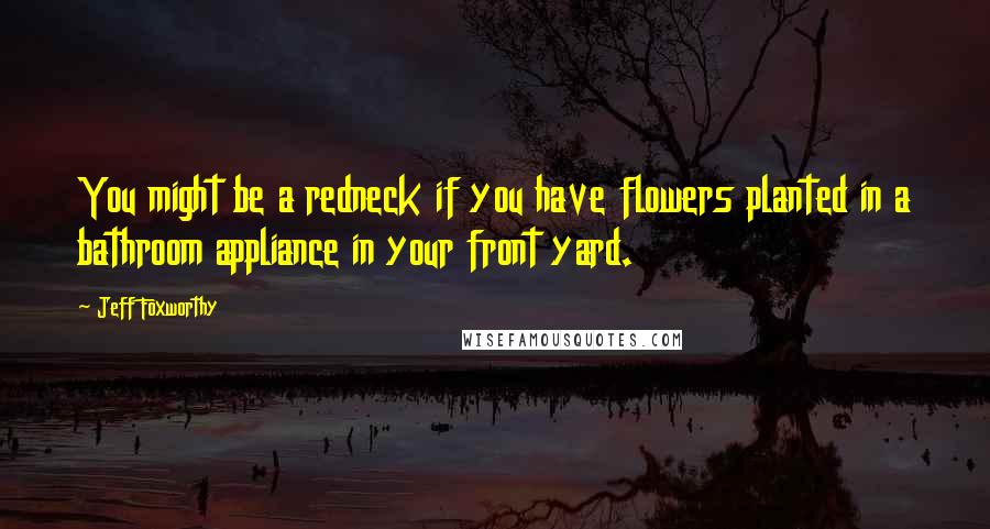 Jeff Foxworthy Quotes: You might be a redneck if you have flowers planted in a bathroom appliance in your front yard.