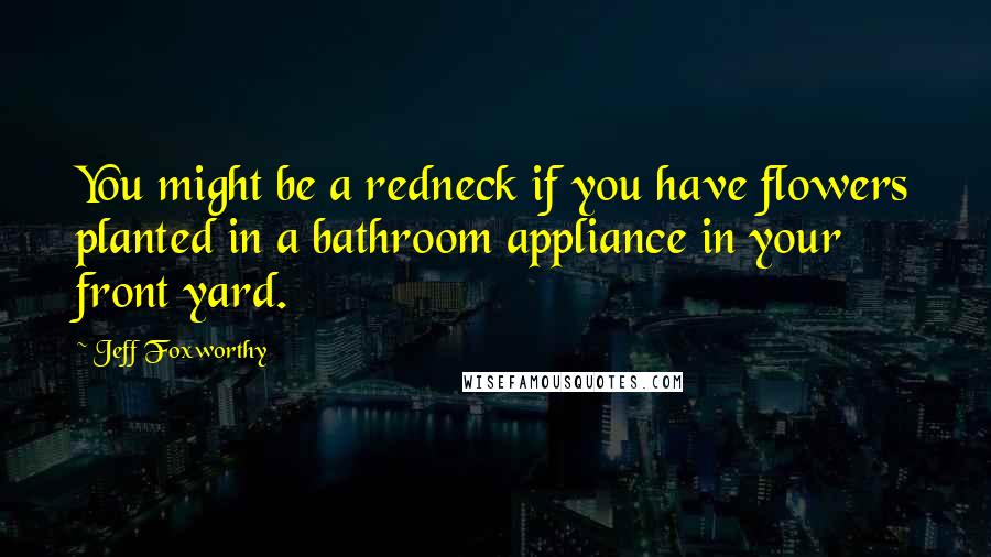 Jeff Foxworthy Quotes: You might be a redneck if you have flowers planted in a bathroom appliance in your front yard.