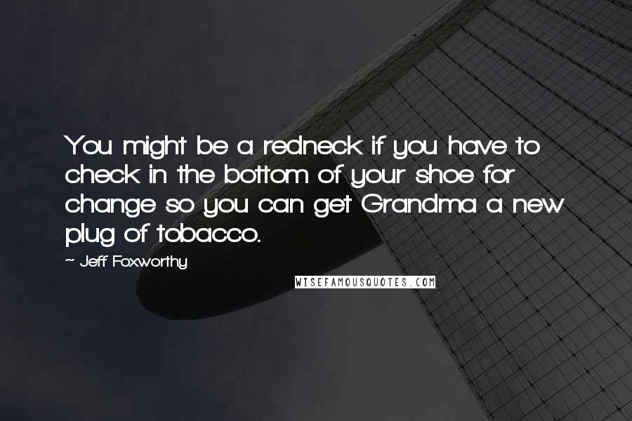 Jeff Foxworthy Quotes: You might be a redneck if you have to check in the bottom of your shoe for change so you can get Grandma a new plug of tobacco.