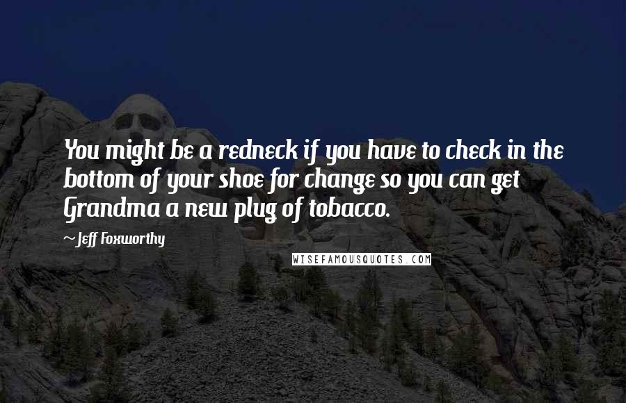 Jeff Foxworthy Quotes: You might be a redneck if you have to check in the bottom of your shoe for change so you can get Grandma a new plug of tobacco.