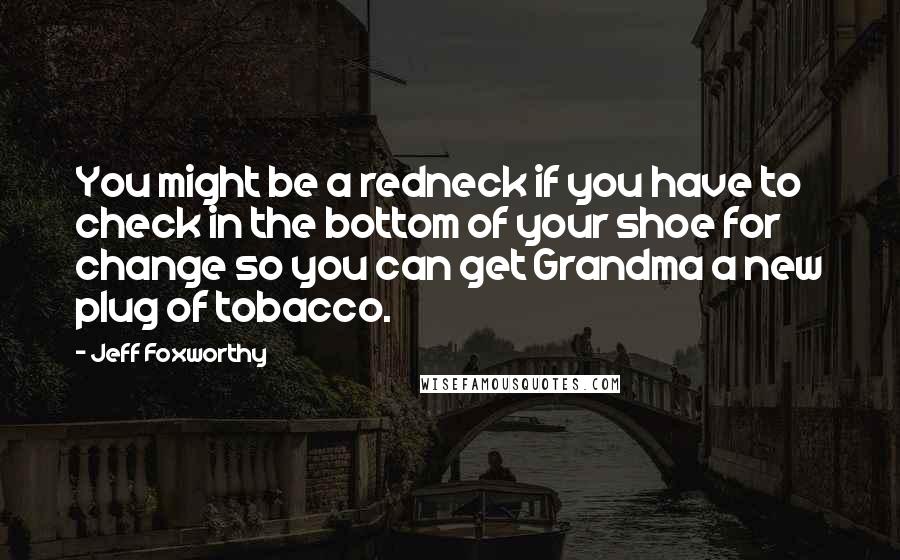 Jeff Foxworthy Quotes: You might be a redneck if you have to check in the bottom of your shoe for change so you can get Grandma a new plug of tobacco.