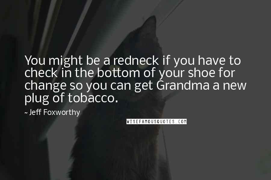 Jeff Foxworthy Quotes: You might be a redneck if you have to check in the bottom of your shoe for change so you can get Grandma a new plug of tobacco.