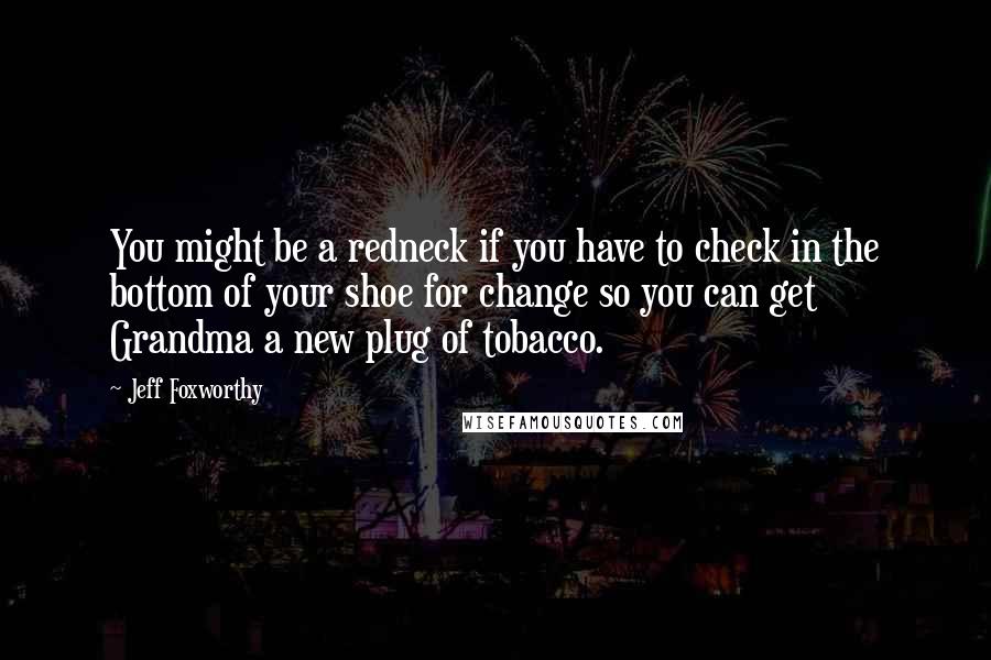 Jeff Foxworthy Quotes: You might be a redneck if you have to check in the bottom of your shoe for change so you can get Grandma a new plug of tobacco.