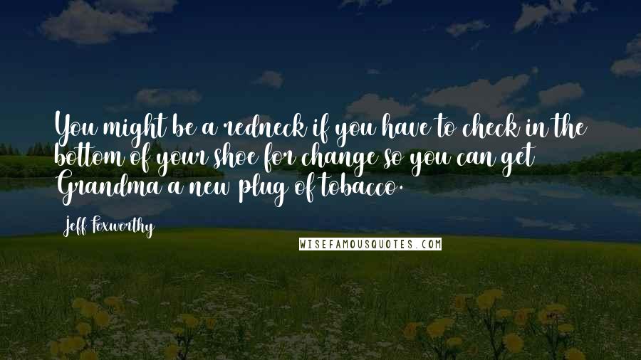 Jeff Foxworthy Quotes: You might be a redneck if you have to check in the bottom of your shoe for change so you can get Grandma a new plug of tobacco.