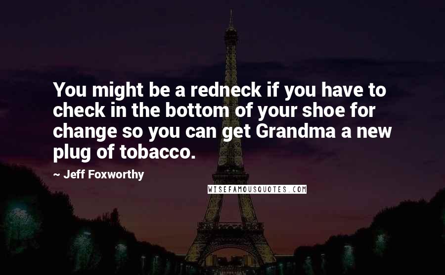 Jeff Foxworthy Quotes: You might be a redneck if you have to check in the bottom of your shoe for change so you can get Grandma a new plug of tobacco.