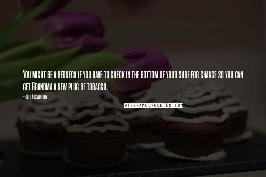 Jeff Foxworthy Quotes: You might be a redneck if you have to check in the bottom of your shoe for change so you can get Grandma a new plug of tobacco.