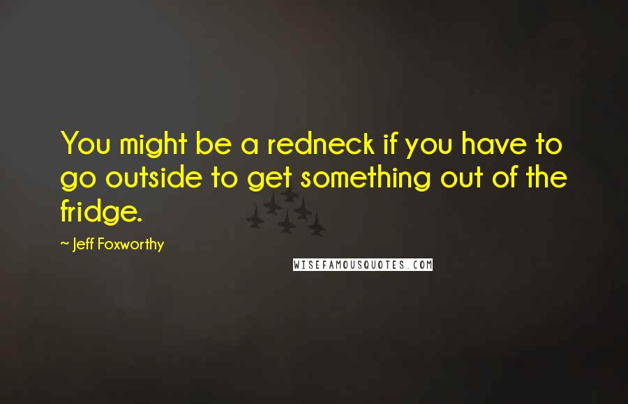 Jeff Foxworthy Quotes: You might be a redneck if you have to go outside to get something out of the fridge.