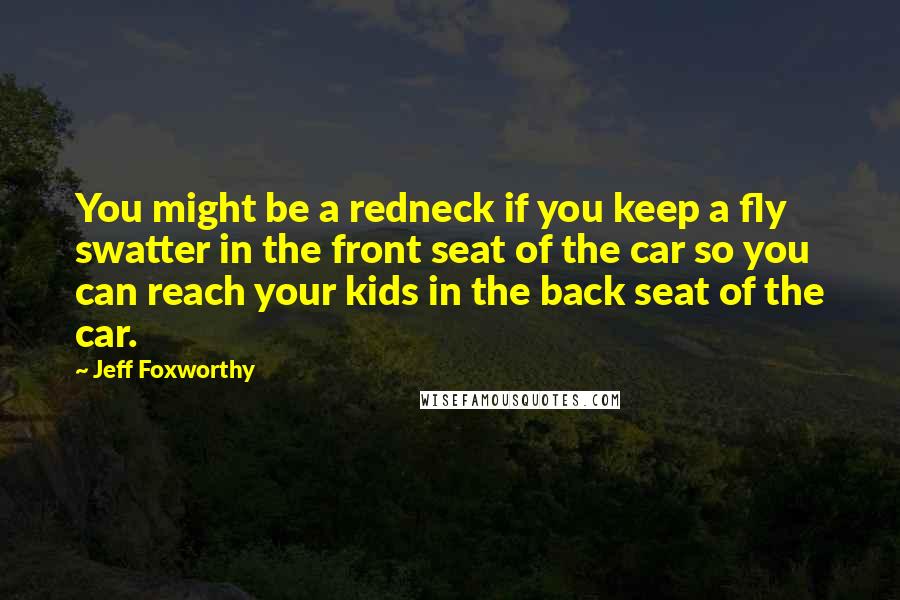 Jeff Foxworthy Quotes: You might be a redneck if you keep a fly swatter in the front seat of the car so you can reach your kids in the back seat of the car.