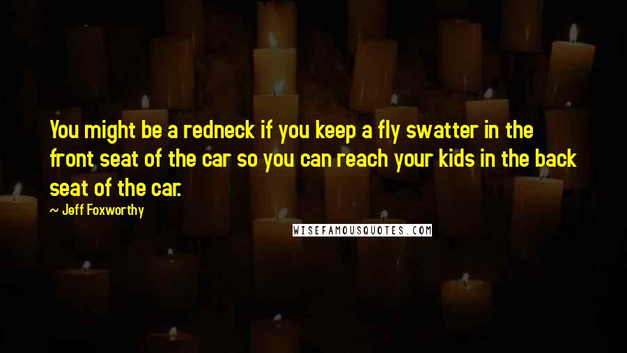 Jeff Foxworthy Quotes: You might be a redneck if you keep a fly swatter in the front seat of the car so you can reach your kids in the back seat of the car.