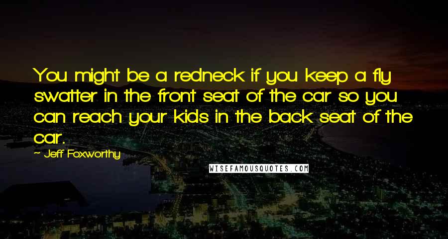 Jeff Foxworthy Quotes: You might be a redneck if you keep a fly swatter in the front seat of the car so you can reach your kids in the back seat of the car.