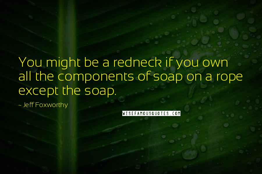 Jeff Foxworthy Quotes: You might be a redneck if you own all the components of soap on a rope except the soap.