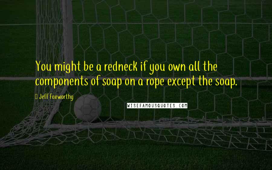 Jeff Foxworthy Quotes: You might be a redneck if you own all the components of soap on a rope except the soap.