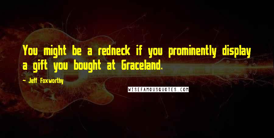 Jeff Foxworthy Quotes: You might be a redneck if you prominently display a gift you bought at Graceland.