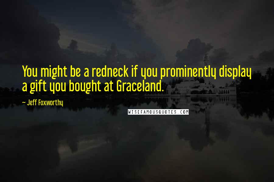 Jeff Foxworthy Quotes: You might be a redneck if you prominently display a gift you bought at Graceland.