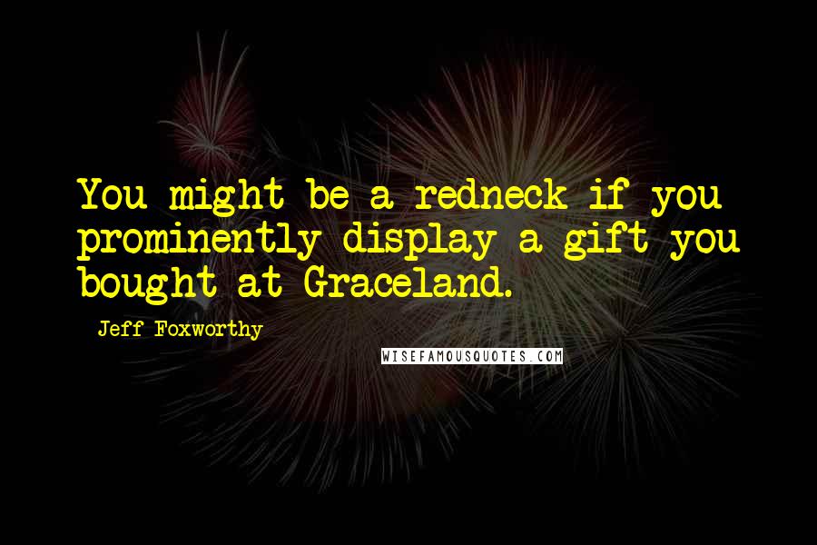 Jeff Foxworthy Quotes: You might be a redneck if you prominently display a gift you bought at Graceland.