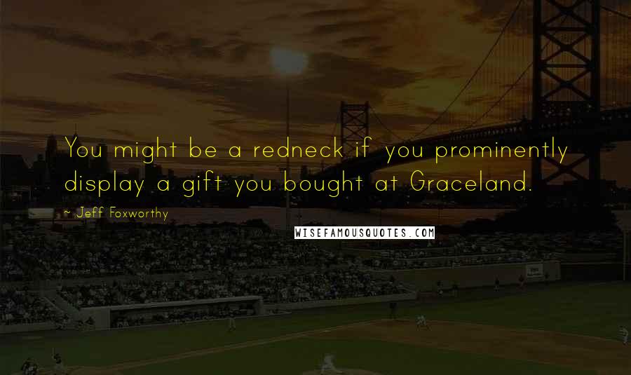 Jeff Foxworthy Quotes: You might be a redneck if you prominently display a gift you bought at Graceland.