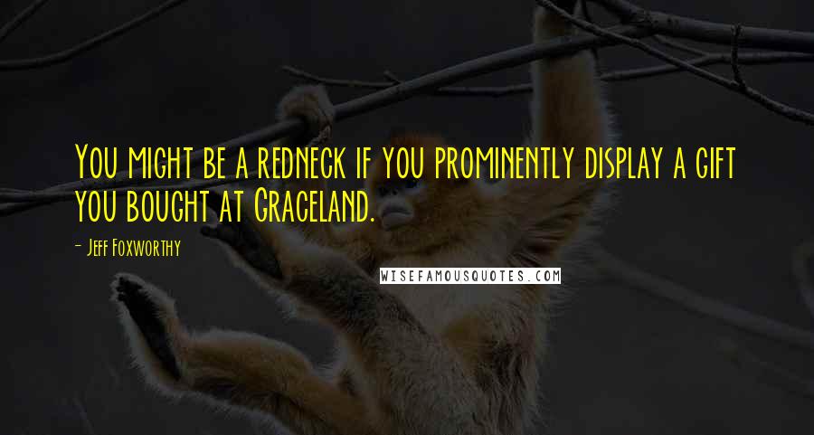 Jeff Foxworthy Quotes: You might be a redneck if you prominently display a gift you bought at Graceland.