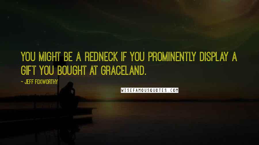 Jeff Foxworthy Quotes: You might be a redneck if you prominently display a gift you bought at Graceland.