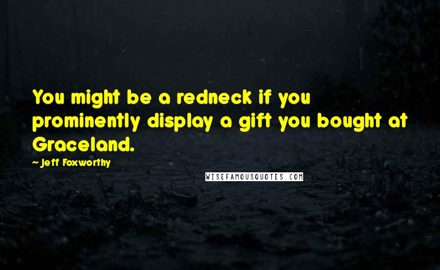 Jeff Foxworthy Quotes: You might be a redneck if you prominently display a gift you bought at Graceland.