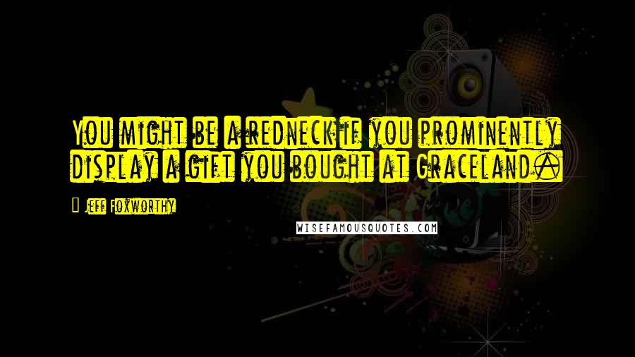 Jeff Foxworthy Quotes: You might be a redneck if you prominently display a gift you bought at Graceland.