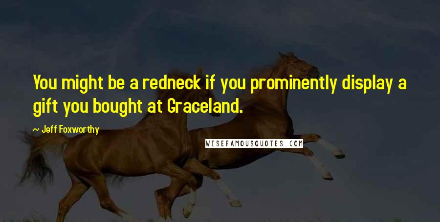 Jeff Foxworthy Quotes: You might be a redneck if you prominently display a gift you bought at Graceland.